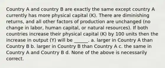 Country A and country B are exactly the same except country A currently has more physical capital (K). There are diminishing returns, and all other factors of production are unchanged (no change in labor, human capital, or natural resources). If both countries increase their physical capital (K) by 100 units then the increase in output (Y) will be ______. a. larger in Country A than Country B b. larger in Country B than Country A c. the same in Country A and Country B d. None of the above is necessarily correct.