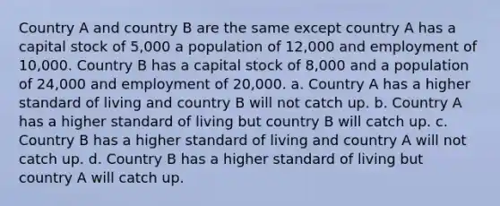 Country A and country B are the same except country A has a capital stock of 5,000 a population of 12,000 and employment of 10,000. Country B has a capital stock of 8,000 and a population of 24,000 and employment of 20,000. a. Country A has a higher standard of living and country B will not catch up. b. Country A has a higher standard of living but country B will catch up. c. Country B has a higher standard of living and country A will not catch up. d. Country B has a higher standard of living but country A will catch up.