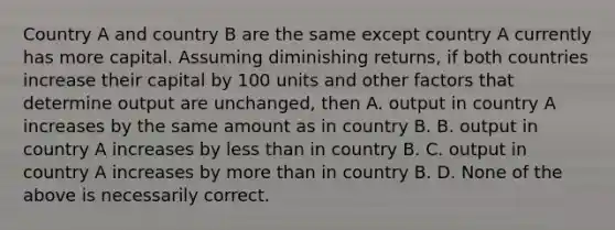 Country A and country B are the same except country A currently has more capital. Assuming diminishing returns, if both countries increase their capital by 100 units and other factors that determine output are unchanged, then A. output in country A increases by the same amount as in country B. B. output in country A increases by less than in country B. C. output in country A increases by more than in country B. D. None of the above is necessarily correct.