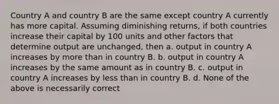 Country A and country B are the same except country A currently has more capital. Assuming diminishing returns, if both countries increase their capital by 100 units and other factors that determine output are unchanged, then a. output in country A increases by <a href='https://www.questionai.com/knowledge/keWHlEPx42-more-than' class='anchor-knowledge'>more than</a> in country B. b. output in country A increases by the same amount as in country B. c. output in country A increases by <a href='https://www.questionai.com/knowledge/k7BtlYpAMX-less-than' class='anchor-knowledge'>less than</a> in country B. d. None of the above is necessarily correct