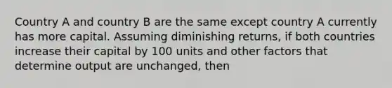 Country A and country B are the same except country A currently has more capital. Assuming diminishing returns, if both countries increase their capital by 100 units and other factors that determine output are unchanged, then