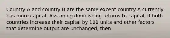 Country A and country B are the same except country A currently has more capital. Assuming diminishing returns to capital, if both countries increase their capital by 100 units and other factors that determine output are unchanged, then