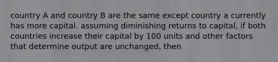 country A and country B are the same except country a currently has more capital. assuming diminishing returns to capital, if both countries increase their capital by 100 units and other factors that determine output are unchanged, then