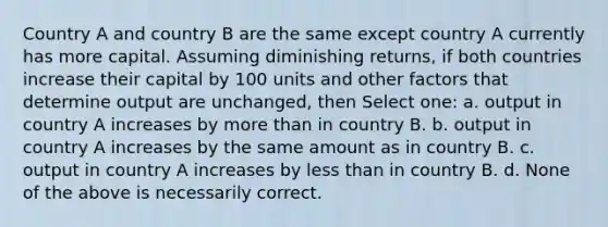 Country A and country B are the same except country A currently has more capital. Assuming diminishing returns, if both countries increase their capital by 100 units and other factors that determine output are unchanged, then Select one: a. output in country A increases by more than in country B. b. output in country A increases by the same amount as in country B. c. output in country A increases by less than in country B. d. None of the above is necessarily correct.