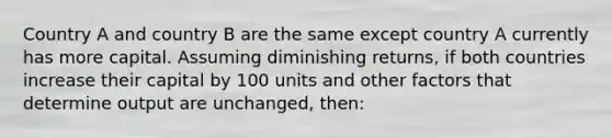 Country A and country B are the same except country A currently has more capital. Assuming diminishing returns, if both countries increase their capital by 100 units and other factors that determine output are unchanged, then: