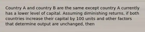 Country A and country B are the same except country A currently has a lower level of capital. Assuming diminishing returns, if both countries increase their capital by 100 units and other factors that determine output are unchanged, then