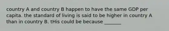 country A and country B happen to have the same GDP per capita. the standard of living is said to be higher in country A than in country B. tHis could be because _______