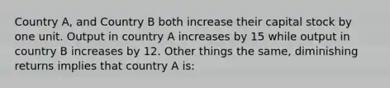 Country A, and Country B both increase their capital stock by one unit. Output in country A increases by 15 while output in country B increases by 12. Other things the same, diminishing returns implies that country A is: