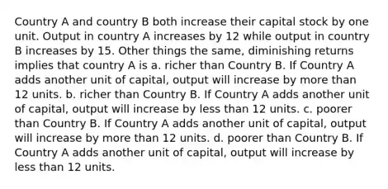 Country A and country B both increase their capital stock by one unit. Output in country A increases by 12 while output in country B increases by 15. Other things the same, diminishing returns implies that country A is a. richer than Country B. If Country A adds another unit of capital, output will increase by more than 12 units. b. richer than Country B. If Country A adds another unit of capital, output will increase by less than 12 units. c. poorer than Country B. If Country A adds another unit of capital, output will increase by more than 12 units. d. poorer than Country B. If Country A adds another unit of capital, output will increase by less than 12 units.