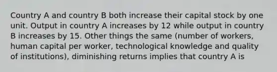 Country A and country B both increase their capital stock by one unit. Output in country A increases by 12 while output in country B increases by 15. Other things the same (number of workers, human capital per worker, technological knowledge and quality of institutions), diminishing returns implies that country A is