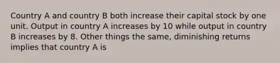 Country A and country B both increase their capital stock by one unit. Output in country A increases by 10 while output in country B increases by 8. Other things the same, diminishing returns implies that country A is