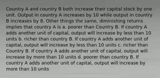 Country A and country B both increase their capital stock by one unit. Output in country A increases by 10 while output in country B increases by 8. Other things the same, diminishing returns implies that country A is a. poorer than Country B. If country A adds another unit of capital, output will increase by less than 10 units b. richer than country B. If country A adds another unit of capital, output will increase by less than 10 units c. richer than Country B. If country A adds another unit of capital, output will increase by more than 10 units d. poorer than country B. If country A adds another unit of capital, output will increase by more than 10 units