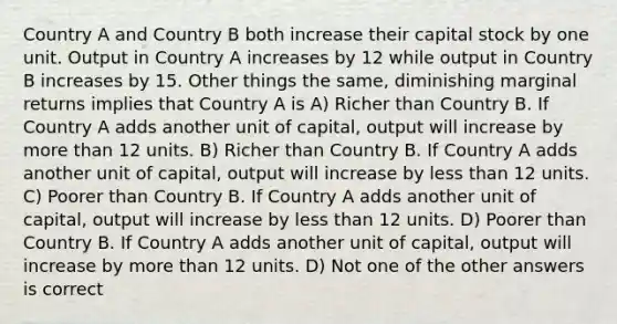 Country A and Country B both increase their capital stock by one unit. Output in Country A increases by 12 while output in Country B increases by 15. Other things the same, diminishing marginal returns implies that Country A is A) Richer than Country B. If Country A adds another unit of capital, output will increase by <a href='https://www.questionai.com/knowledge/keWHlEPx42-more-than' class='anchor-knowledge'>more than</a> 12 units. B) Richer than Country B. If Country A adds another unit of capital, output will increase by <a href='https://www.questionai.com/knowledge/k7BtlYpAMX-less-than' class='anchor-knowledge'>less than</a> 12 units. C) Poorer than Country B. If Country A adds another unit of capital, output will increase by less than 12 units. D) Poorer than Country B. If Country A adds another unit of capital, output will increase by more than 12 units. D) Not one of the other answers is correct