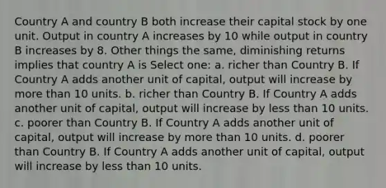 Country A and country B both increase their capital stock by one unit. Output in country A increases by 10 while output in country B increases by 8. Other things the same, diminishing returns implies that country A is Select one: a. richer than Country B. If Country A adds another unit of capital, output will increase by more than 10 units. b. richer than Country B. If Country A adds another unit of capital, output will increase by less than 10 units. c. poorer than Country B. If Country A adds another unit of capital, output will increase by more than 10 units. d. poorer than Country B. If Country A adds another unit of capital, output will increase by less than 10 units.