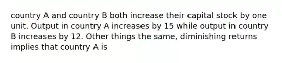 country A and country B both increase their capital stock by one unit. Output in country A increases by 15 while output in country B increases by 12. Other things the same, diminishing returns implies that country A is