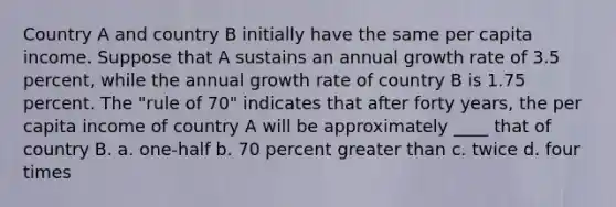 Country A and country B initially have the same per capita income. Suppose that A sustains an annual growth rate of 3.5 percent, while the annual growth rate of country B is 1.75 percent. The "rule of 70" indicates that after forty years, the per capita income of country A will be approximately ____ that of country B. a. one-half b. 70 percent greater than c. twice d. four times