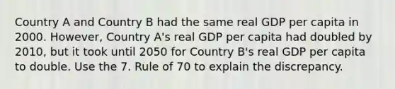 Country A and Country B had the same real GDP per capita in 2000. However, Country A's real GDP per capita had doubled by 2010, but it took until 2050 for Country B's real GDP per capita to double. Use the 7. Rule of 70 to explain the discrepancy.