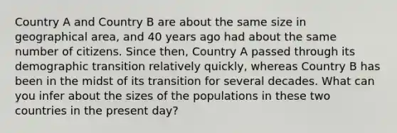 Country A and Country B are about the same size in geographical area, and 40 years ago had about the same number of citizens. Since then, Country A passed through its demographic transition relatively quickly, whereas Country B has been in the midst of its transition for several decades. What can you infer about the sizes of the populations in these two countries in the present day?