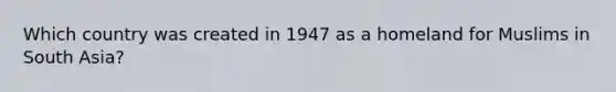 Which country was created in 1947 as a homeland for Muslims in South Asia?