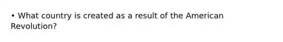 • What country is created as a result of the American Revolution?