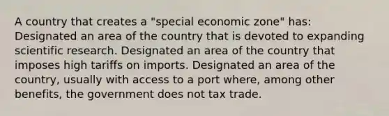 A country that creates a "special economic zone" has: Designated an area of the country that is devoted to expanding scientific research. Designated an area of the country that imposes high tariffs on imports. Designated an area of the country, usually with access to a port where, among other benefits, the government does not tax trade.