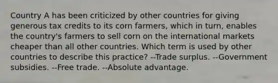 Country A has been criticized by other countries for giving generous tax credits to its corn farmers, which in turn, enables the country's farmers to sell corn on the international markets cheaper than all other countries. Which term is used by other countries to describe this practice? --Trade surplus. --Government subsidies. --Free trade. --Absolute advantage.