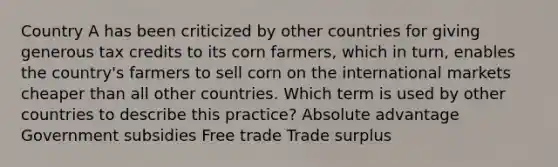 Country A has been criticized by other countries for giving generous tax credits to its corn farmers, which in turn, enables the country's farmers to sell corn on the international markets cheaper than all other countries. Which term is used by other countries to describe this practice? Absolute advantage Government subsidies Free trade Trade surplus