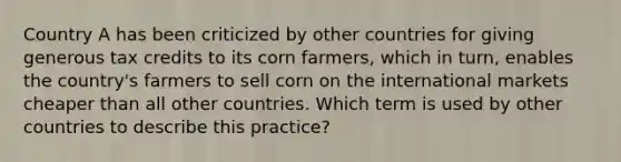 Country A has been criticized by other countries for giving generous tax credits to its corn farmers, which in turn, enables the country's farmers to sell corn on the international markets cheaper than all other countries. Which term is used by other countries to describe this practice?