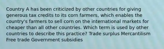 Country A has been criticized by other countries for giving generous tax credits to its corn farmers, which enables the country's farmers to sell corn on the international markets for cheaper than all other countries. Which term is used by other countries to describe this practice? Trade surplus Mercantilism Free trade Government subsidies