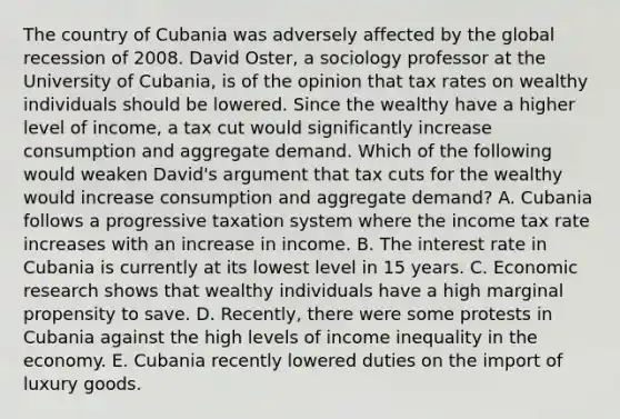 The country of Cubania was adversely affected by the global recession of 2008. David​ Oster, a sociology professor at the University of​ Cubania, is of the opinion that tax rates on wealthy individuals should be lowered. Since the wealthy have a higher level of​ income, a tax cut would significantly increase consumption and aggregate demand. Which of the following would weaken​ David's argument that tax cuts for the wealthy would increase consumption and aggregate​ demand? A. Cubania follows a progressive taxation system where the income tax rate increases with an increase in income. B. The interest rate in Cubania is currently at its lowest level in 15 years. C. Economic research shows that wealthy individuals have a high marginal propensity to save. D. ​Recently, there were some protests in Cubania against the high levels of income inequality in the economy. E. Cubania recently lowered duties on the import of luxury goods.