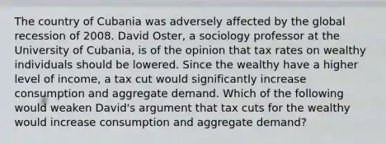 The country of Cubania was adversely affected by the global recession of 2008. David​ Oster, a sociology professor at the University of​ Cubania, is of the opinion that tax rates on wealthy individuals should be lowered. Since the wealthy have a higher level of​ income, a tax cut would significantly increase consumption and aggregate demand. Which of the following would weaken​ David's argument that tax cuts for the wealthy would increase consumption and aggregate​ demand?