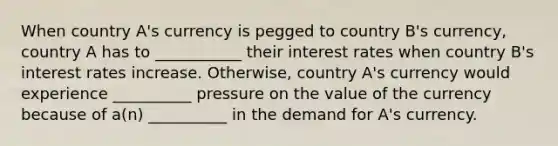 When country A's currency is pegged to country B's currency, country A has to ___________ their interest rates when country B's interest rates increase. Otherwise, country A's currency would experience __________ pressure on the value of the currency because of a(n) __________ in the demand for A's currency.