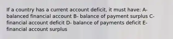 If a country has a current account deficit, it must have: A- balanced financial account B- balance of payment surplus C- financial account deficit D- balance of payments deficit E- financial account surplus