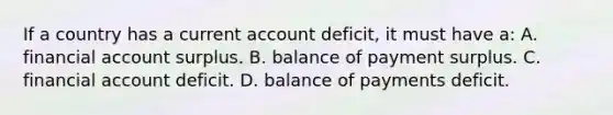 If a country has a current account deficit, it must have a: A. financial account surplus. B. balance of payment surplus. C. financial account deficit. D. balance of payments deficit.