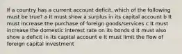 If a country has a current account deficit, which of the following must be true? a It must show a surplus in its capital account b It must increase the purchase of foreign goods/services c It must increase the domestic interest rate on its bonds d It must also show a deficit in its capital account e It must limit the flow of foreign capital investment