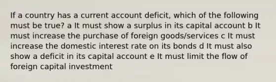 If a country has a current account deficit, which of the following must be true? a It must show a surplus in its capital account b It must increase the purchase of foreign goods/services c It must increase the domestic interest rate on its bonds d It must also show a deficit in its capital account e It must limit the flow of foreign capital investment