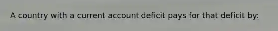 A country with a current account deficit pays for that deficit by: