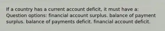 If a country has a current account deficit, it must have a: Question options: financial account surplus. balance of payment surplus. balance of payments deficit. financial account deficit.