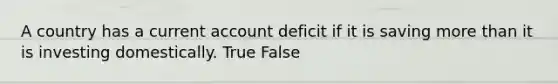 A country has a current account deficit if it is saving more than it is investing domestically. True False