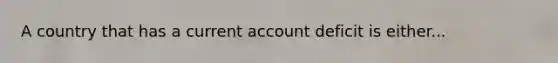 A country that has a current account deficit is either...