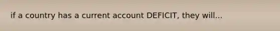 if a country has a current account DEFICIT, they will...