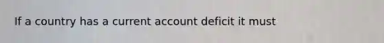 If a country has a current account deficit it must