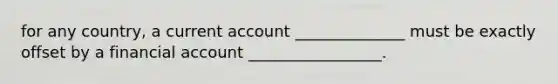 for any country, a current account ______________ must be exactly offset by a financial account _________________.