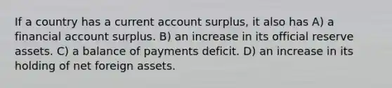 If a country has a current account surplus, it also has A) a financial account surplus. B) an increase in its official reserve assets. C) a balance of payments deficit. D) an increase in its holding of net foreign assets.