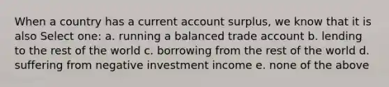 When a country has a current account surplus, we know that it is also Select one: a. running a balanced trade account b. lending to the rest of the world c. borrowing from the rest of the world d. suffering from negative investment income e. none of the above