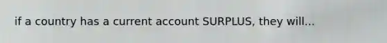 if a country has a current account SURPLUS, they will...