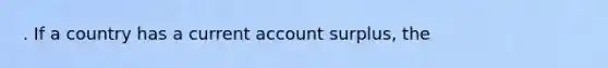 . If a country has a current account surplus, the