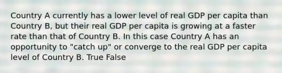 Country A currently has a lower level of real GDP per capita than Country B, but their real GDP per capita is growing at a faster rate than that of Country B. In this case Country A has an opportunity to "catch up" or converge to the real GDP per capita level of Country B. True False