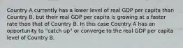 Country A currently has a lower level of real GDP per capita than Country B, but their real GDP per capita is growing at a faster rate than that of Country B. In this case Country A has an opportunity to "catch up" or converge to the real GDP per capita level of Country B.