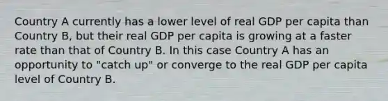 Country A currently has a lower level of real GDP per capita than Country B, but their real GDP per capita is growing at a faster rate than that of Country B. In this case Country A has an opportunity to "catch up" or converge to the real GDP per capita level of Country B.